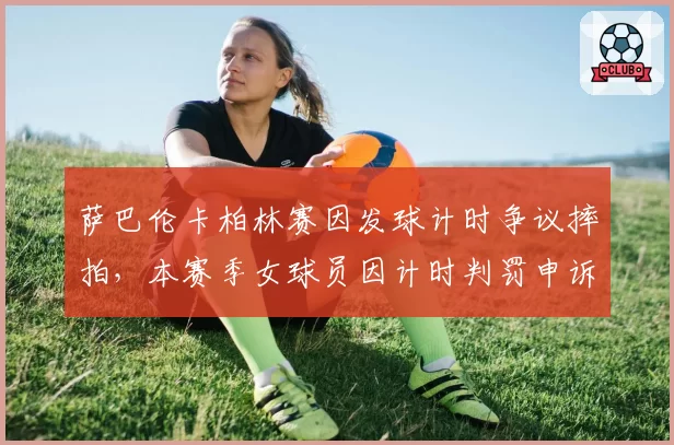 萨巴伦卡柏林赛因发球计时争议摔拍，本赛季女球员因计时判罚申诉共21起