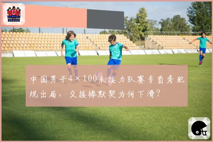 中国男子4×100米接力队赛季首秀犯规出局，交接棒默契为何下滑？