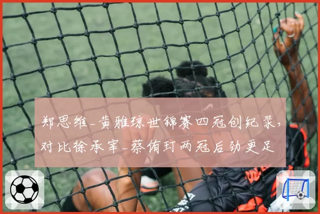 郑思维_黄雅琼世锦赛四冠创纪录,对比徐承宰_蔡侑玎两冠后劲更足