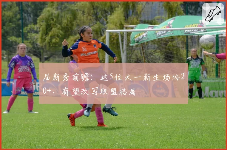 届新秀前瞻:这5位大一新生场均20+,有望改写联盟格局