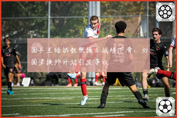 国乒王皓执教樊振东战绩下滑，刘国梁换帅计划引发争议