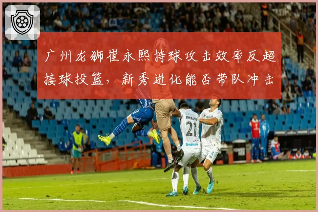 广州龙狮崔永熙持球攻击效率反超接球投篮，新秀进化能否带队冲击八强？