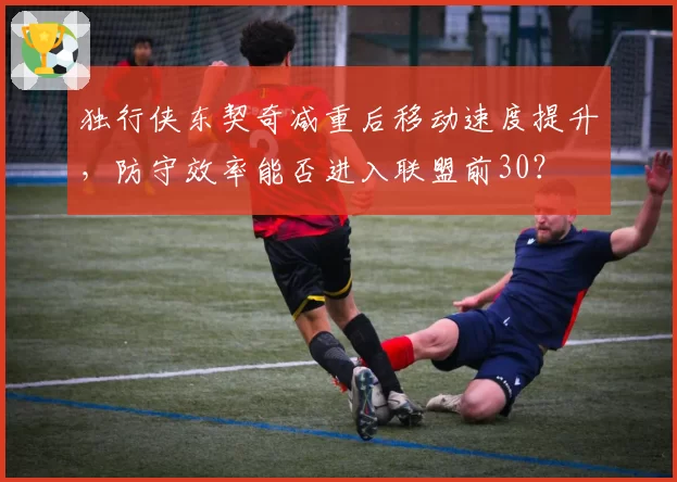 独行侠东契奇减重后移动速度提升，防守效率能否进入联盟前30？