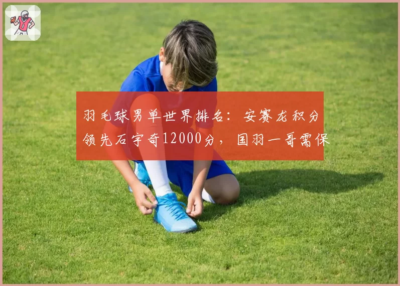 羽毛球男单世界排名：安赛龙积分领先石宇奇12000分，国羽一哥需保分稳住前三