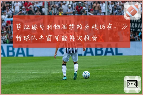 萨拉赫与利物浦续约分歧仍在，沙特球队冬窗可能再次报价
