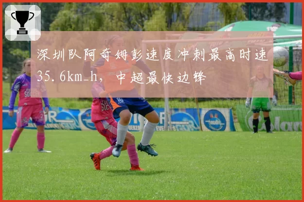 深圳队阿奇姆彭速度冲刺最高时速35.6km_h,中超最快边锋