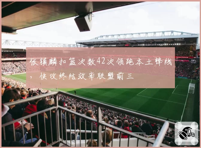 张镇麟扣篮次数42次领跑本土锋线，快攻终结效率联盟前三