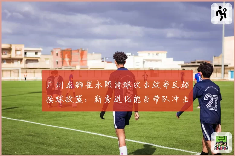 广州龙狮崔永熙持球攻击效率反超接球投篮，新秀进化能否带队冲击八强？
