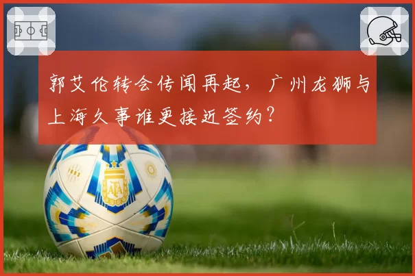 郭艾伦转会传闻再起，广州龙狮与上海久事谁更接近签约？