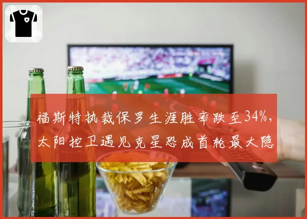 福斯特执裁保罗生涯胜率跌至34%，太阳控卫遇见克星恐成首轮最大隐患__br_