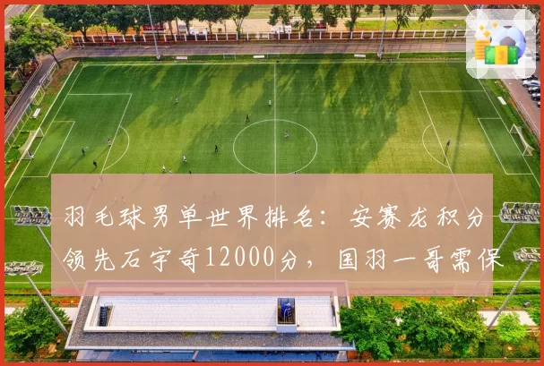 羽毛球男单世界排名:安赛龙积分领先石宇奇12000分,国羽一哥需保分稳住前三