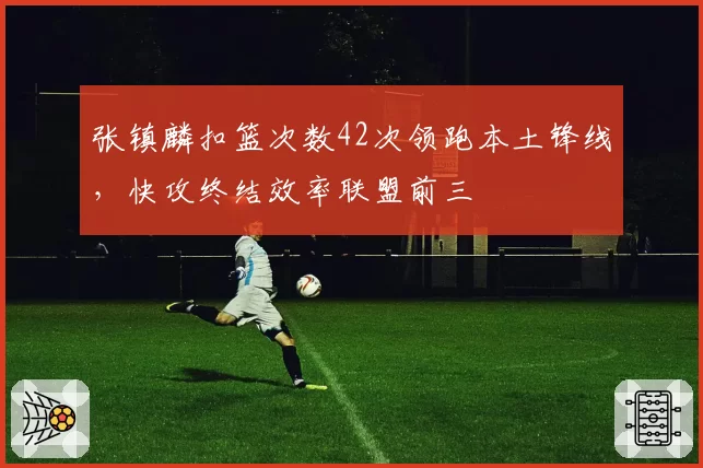 张镇麟扣篮次数42次领跑本土锋线，快攻终结效率联盟前三