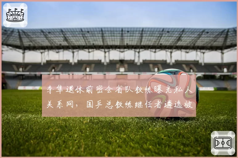 李隼退休前密会省队教练曝光私人关系网，国乒总教练继任者遴选被指内定