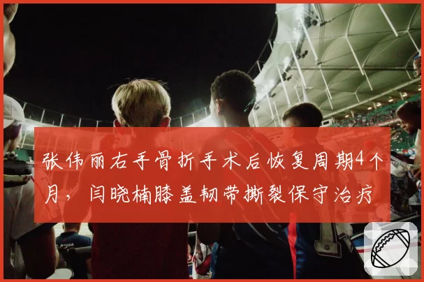 张伟丽右手骨折手术后恢复周期4个月,闫晓楠膝盖韧带撕裂保守治疗需6个月,UFC中国女将归期分明