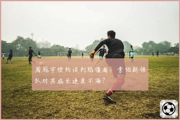 周冠宇续约谈判陷僵局，索伯新领队对其成长速度不满？