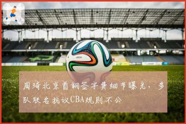 周琦北京首钢签字费细节曝光，多队联名抗议CBA规则不公