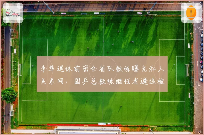 李隼退休前密会省队教练曝光私人关系网，国乒总教练继任者遴选被指内定