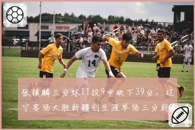 张镇麟三分球11投9中砍下39分，辽宁客场大胜新疆创生涯单场三分新高