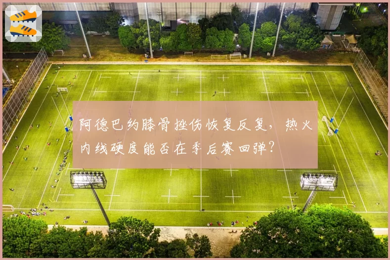阿德巴约膝骨挫伤恢复反复，热火内线硬度能否在季后赛回弹？