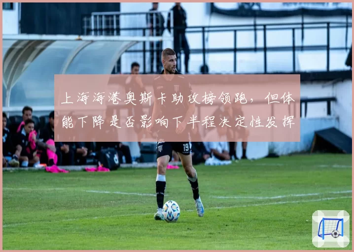 上海海港奥斯卡助攻榜领跑，但体能下降是否影响下半程决定性发挥？