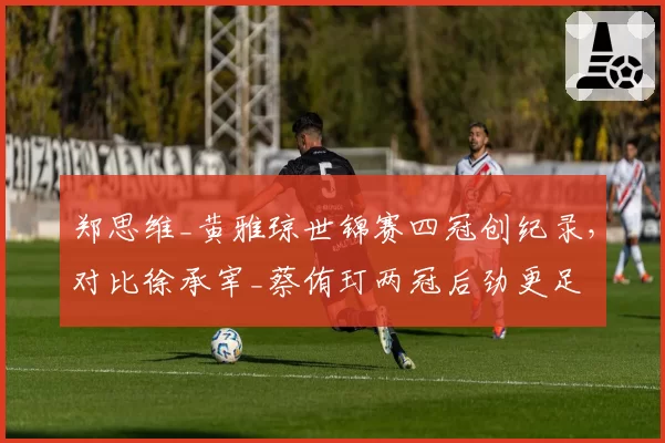 郑思维_黄雅琼世锦赛四冠创纪录，对比徐承宰_蔡侑玎两冠后劲更足