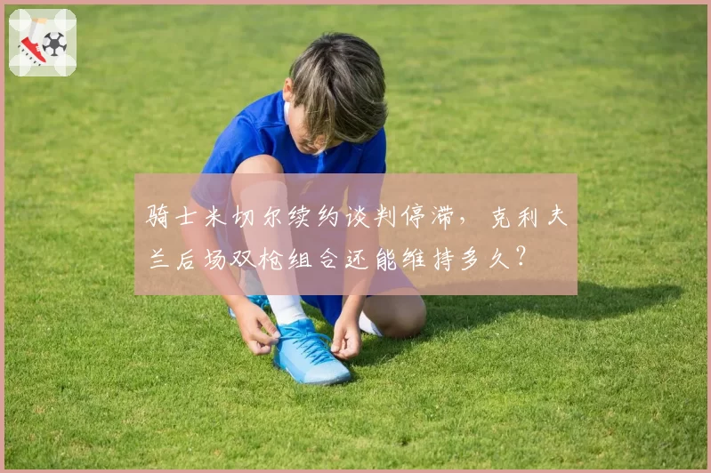 骑士米切尔续约谈判停滞，克利夫兰后场双枪组合还能维持多久？
