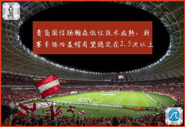 青岛国信杨瀚森低位技术成熟，新赛季场均盖帽有望稳定在2.5次以上